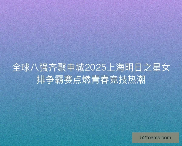 全球八强齐聚申城2025上海明日之星女排争霸赛点燃青春竞技热潮