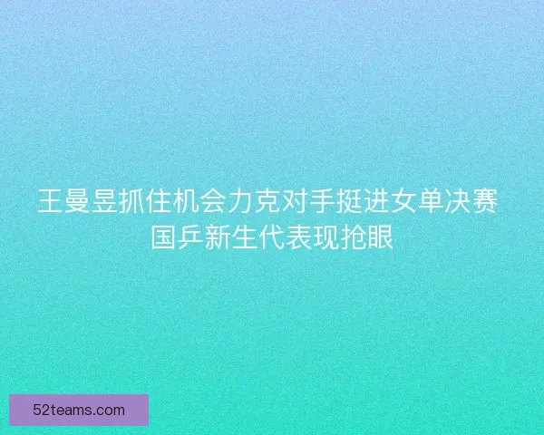 王曼昱抓住机会力克对手挺进女单决赛 国乒新生代表现抢眼