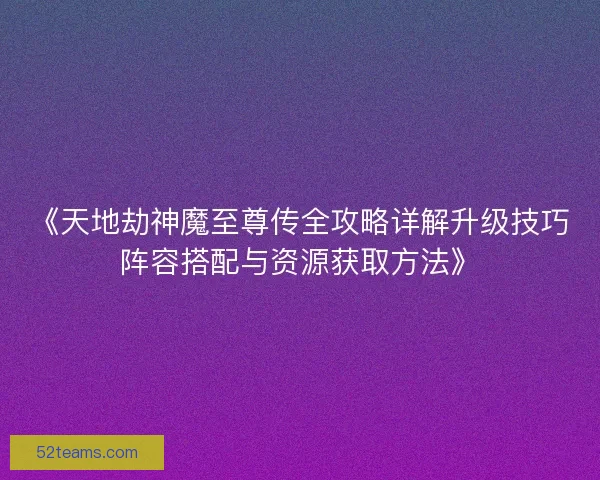 《天地劫神魔至尊传全攻略详解升级技巧阵容搭配与资源获取方法》
