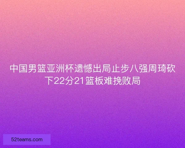 中国男篮亚洲杯遗憾出局止步八强周琦砍下22分21篮板难挽败局