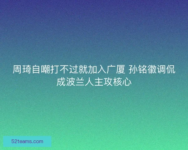周琦自嘲打不过就加入广厦 孙铭徽调侃成波兰人主攻核心