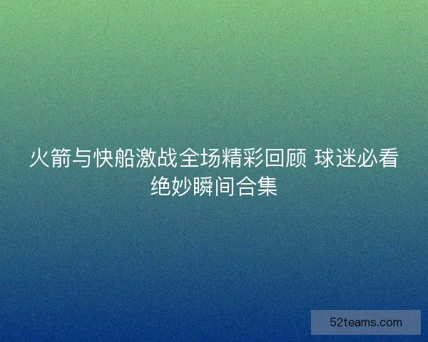 火箭与快船激战全场精彩回顾 球迷必看绝妙瞬间合集