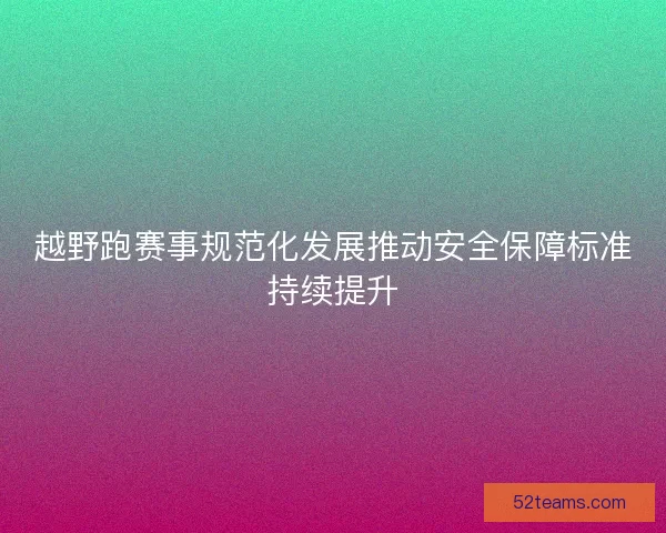 越野跑赛事规范化发展推动安全保障标准持续提升