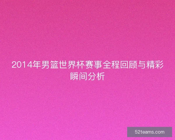 2014年男篮世界杯赛事全程回顾与精彩瞬间分析 2014年男篮世界杯赛事全程回顾与精彩瞬间分析