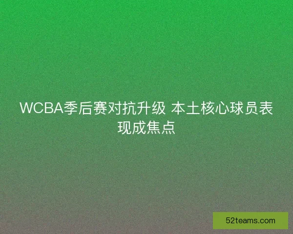WCBA季后赛对抗升级 本土核心球员表现成焦点