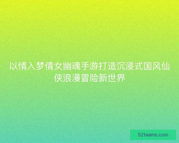 以情入梦倩女幽魂手游打造沉浸式国风仙侠浪漫冒险新世界
