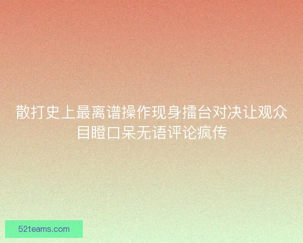散打史上最离谱操作现身擂台对决让观众目瞪口呆无语评论疯传