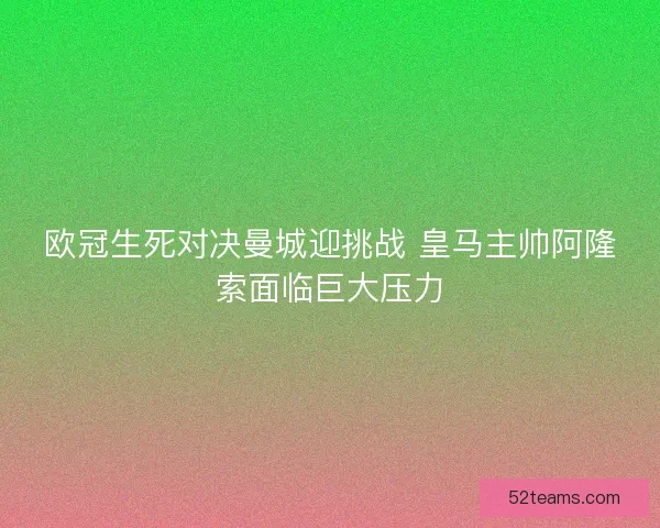 欧冠生死对决曼城迎挑战 皇马主帅阿隆索面临巨大压力