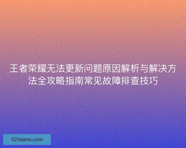 王者荣耀无法更新问题原因解析与解决方法全攻略指南常见故障排查技巧