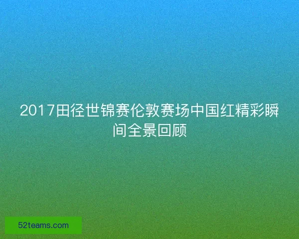 2017田径世锦赛伦敦赛场中国红精彩瞬间全景回顾