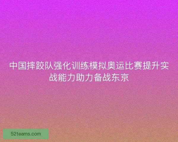 中国摔跤队强化训练模拟奥运比赛提升实战能力助力备战东京