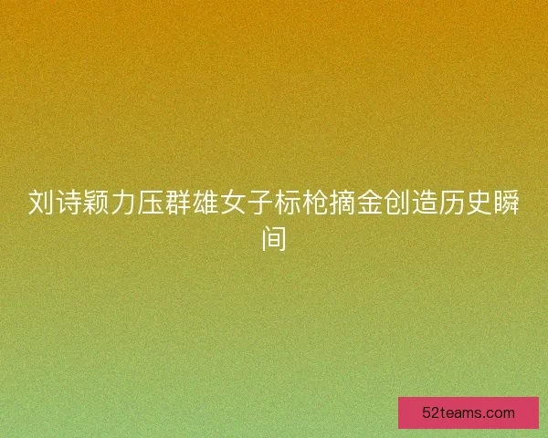 刘诗颖力压群雄女子标枪摘金创造历史瞬间