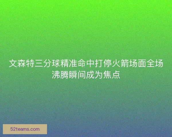 文森特三分球精准命中打停火箭场面全场沸腾瞬间成为焦点