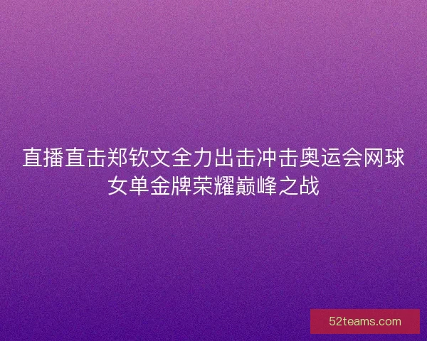 直播直击郑钦文全力出击冲击奥运会网球女单金牌荣耀巅峰之战