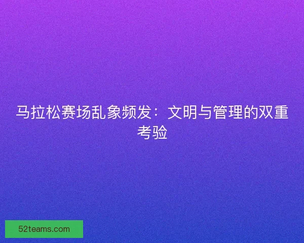 马拉松赛场乱象频发：文明与管理的双重考验