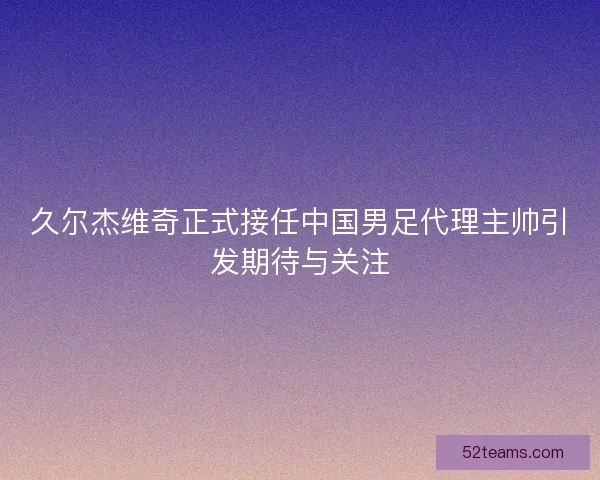 久尔杰维奇正式接任中国男足代理主帅引发期待与关注