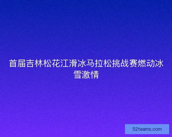 首届吉林松花江滑冰马拉松挑战赛燃动冰雪激情