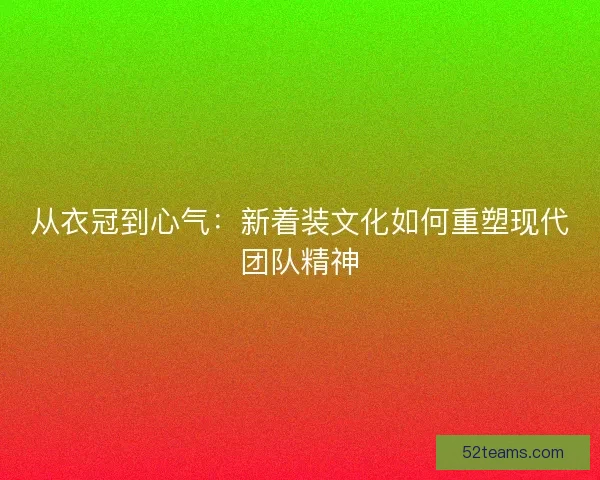从衣冠到心气：新着装文化如何重塑现代团队精神