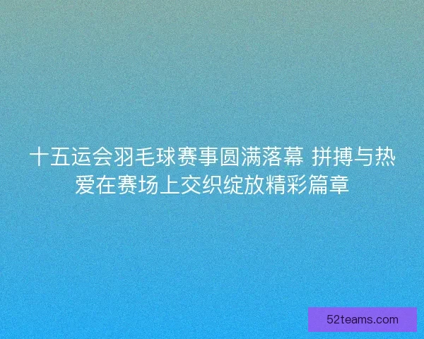 十五运会羽毛球赛事圆满落幕 拼搏与热爱在赛场上交织绽放精彩篇章
