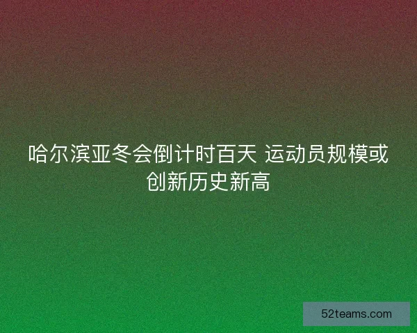 哈尔滨亚冬会倒计时百天 运动员规模或创新历史新高