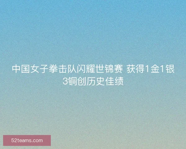 中国女子拳击队闪耀世锦赛 获得1金1银3铜创历史佳绩 中国女子拳击队闪耀世锦赛 获得1金1银3铜创历史佳绩